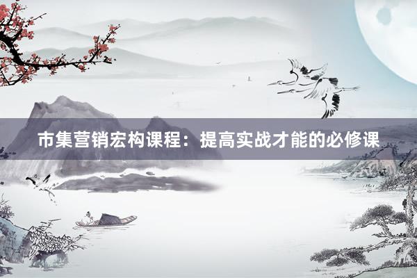 市集营销宏构课程：提高实战才能的必修课